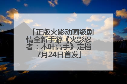 正版火影动画级剧情全新手游《火影忍者：木叶高手》定档7月24日首发