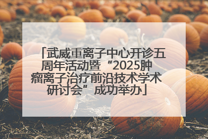 武威重离子中心开诊五周年活动暨“2025肿瘤离子治疗前沿技术学术研讨会”成功举办