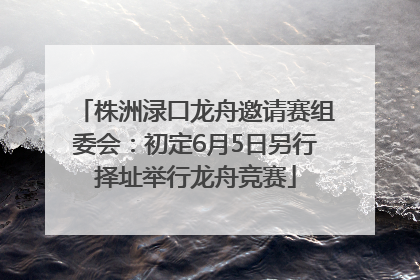 株洲渌口龙舟邀请赛组委会：初定6月5日另行择址举行龙舟竞赛
