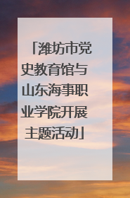 潍坊市党史教育馆与山东海事职业学院开展主题活动