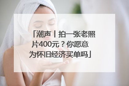 潮声丨拍一张老照片400元？你愿意为怀旧经济买单吗