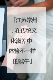 江苏常州：在传统文化滋养中 体验不一样的端午