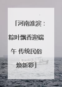 河南淮滨：粽叶飘香迎端午 传统民俗焕新彩