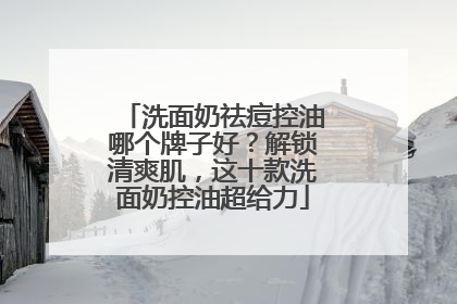洗面奶祛痘控油哪个牌子好？解锁清爽肌，这十款洗面奶控油超给力