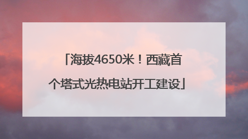 海拔4650米！西藏首个塔式光热电站开工建设