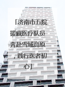 济南市五院援藏医疗队员奔赴雪域高原，践行医者初心