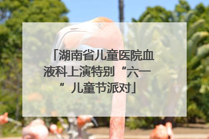 湖南省儿童医院血液科上演特别“六一”儿童节派对