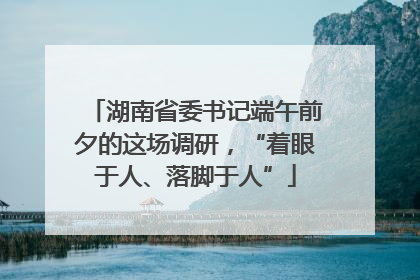 湖南省委书记端午前夕的这场调研，“着眼于人、落脚于人”