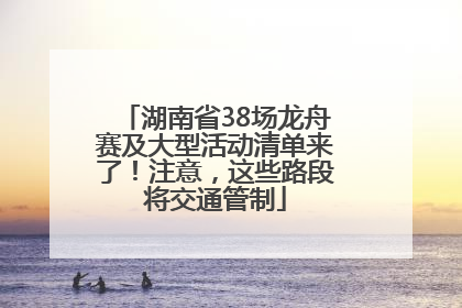 湖南省38场龙舟赛及大型活动清单来了！注意，这些路段将交通管制