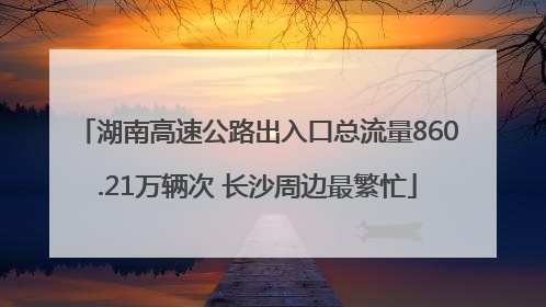 湖南高速公路出入口总流量860.21万辆次 长沙周边最繁忙