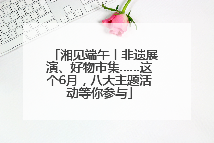 湘见端午丨非遗展演、好物市集……这个6月，八大主题活动等你参与