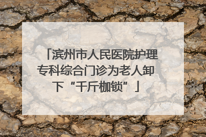 滨州市人民医院护理专科综合门诊为老人卸下“千斤枷锁”