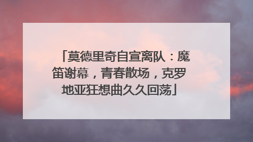莫德里奇自宣离队：魔笛谢幕，青春散场，克罗地亚狂想曲久久回荡