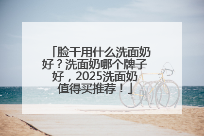 脸干用什么洗面奶好？洗面奶哪个牌子好，2025洗面奶值得买推荐！