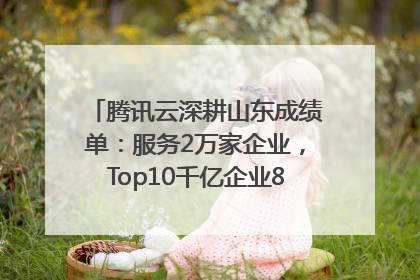 腾讯云深耕山东成绩单：服务2万家企业，Top10千亿企业8家选择腾讯云