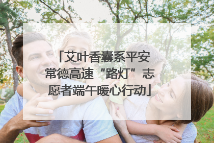 艾叶香囊系平安 常德高速“路灯”志愿者端午暖心行动