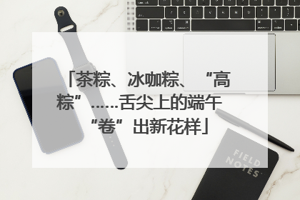 茶粽、冰咖粽、“高粽”……舌尖上的端午“卷”出新花样