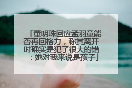 董明珠回应孟羽童能否再回格力，称其离开时确实是犯了很大的错：她对我来说是孩子