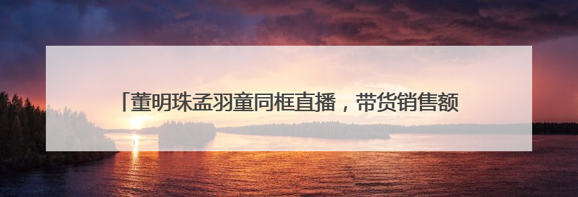 董明珠孟羽童同框直播，带货销售额高达500万元！创5月来最佳，董明珠称孟羽童离开时“犯了很大的错”