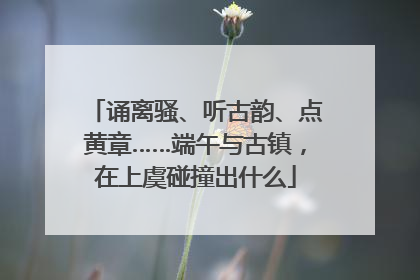 诵离骚、听古韵、点黄章……端午与古镇，在上虞碰撞出什么
