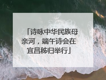 诗咏中华民族母亲河，端午诗会在宜昌秭归举行