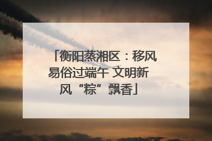 衡阳蒸湘区：移风易俗过端午 文明新风“粽”飘香