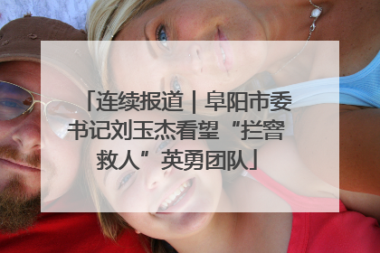 连续报道｜阜阳市委书记刘玉杰看望“拦窨救人”英勇团队