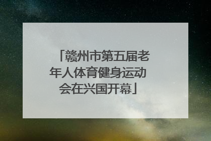 赣州市第五届老年人体育健身运动会在兴国开幕