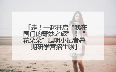 走！一起开启“我在国门的奇妙之旅”！“花朵朵”昆明小记者暑期研学营招生啦