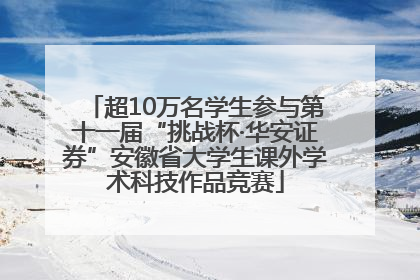 超10万名学生参与第十一届“挑战杯·华安证券”安徽省大学生课外学术科技作品竞赛