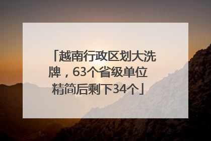 越南行政区划大洗牌，63个省级单位精简后剩下34个
