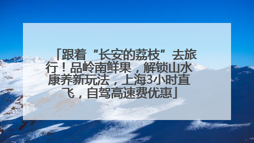 跟着“长安的荔枝”去旅行！品岭南鲜果，解锁山水康养新玩法，上海3小时直飞，自驾高速费优惠