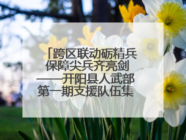 跨区联动砺精兵 保障尖兵齐亮剑——开阳县人武部第一期支援队伍集中轮训火热启幕