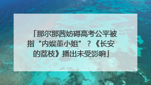 那尔那茜妨碍高考公平被指“内娱董小姐”？《长安的荔枝》播出未受影响
