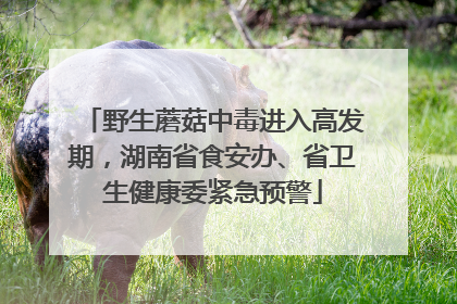 野生蘑菇中毒进入高发期，湖南省食安办、省卫生健康委紧急预警