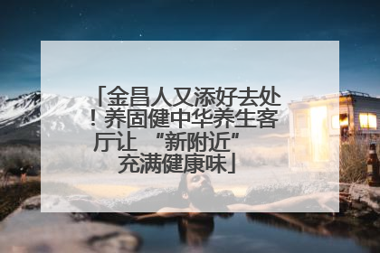 金昌人又添好去处！养固健中华养生客厅让 “新附近” 充满健康味