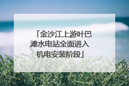 金沙江上游叶巴滩水电站全面进入机电安装阶段