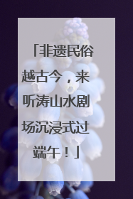 非遗民俗越古今，来听涛山水剧场沉浸式过端午！