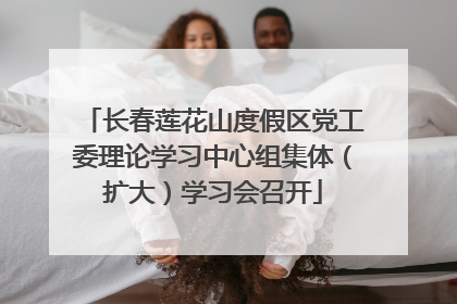 长春莲花山度假区党工委理论学习中心组集体（扩大）学习会召开