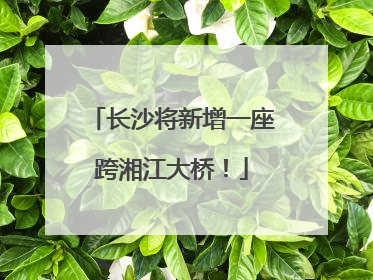 长沙将新增一座跨湘江大桥！