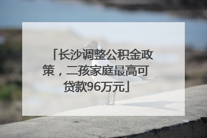 长沙调整公积金政策，二孩家庭最高可贷款96万元