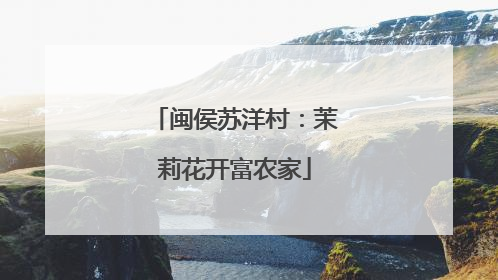 闽侯苏洋村：茉莉花开富农家