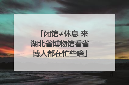 闭馆≠休息 来湖北省博物馆看省博人都在忙些啥