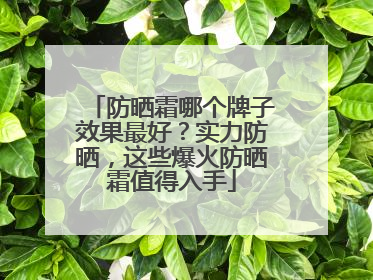 防晒霜哪个牌子效果最好？实力防晒，这些爆火防晒霜值得入手