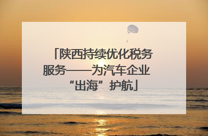 陕西持续优化税务服务——为汽车企业“出海”护航