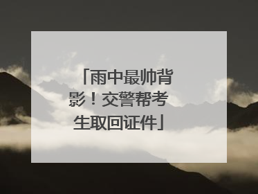 雨中最帅背影！交警帮考生取回证件