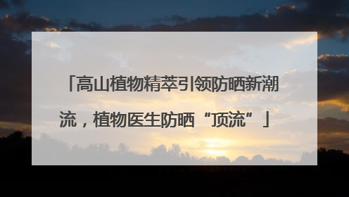 高山植物精萃引领防晒新潮流，植物医生防晒“顶流”