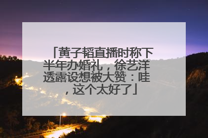 黄子韬直播时称下半年办婚礼，徐艺洋透露设想被大赞：哇，这个太好了