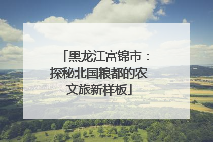 黑龙江富锦市：探秘北国粮都的农文旅新样板