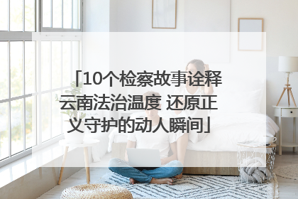 10个检察故事诠释云南法治温度 还原正义守护的动人瞬间